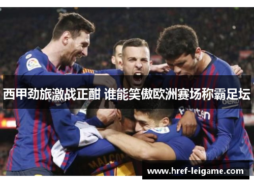 西甲劲旅激战正酣 谁能笑傲欧洲赛场称霸足坛