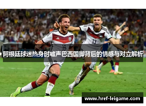 阿根廷球迷热身时嘘声巴西国脚背后的情感与对立解析 阿根廷球迷热身时嘘声巴西国脚背后的情感与对立解析