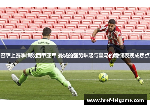 巴萨上赛季惜败西甲亚军 曼城的强势崛起与皇马的稳健表现成焦点 巴萨上赛季惜败西甲亚军 曼城的强势崛起与皇马的稳健表现成焦点