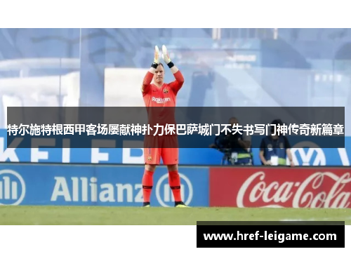 特尔施特根西甲客场屡献神扑力保巴萨城门不失书写门神传奇新篇章