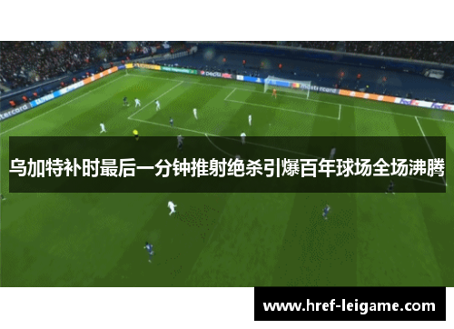 乌加特补时最后一分钟推射绝杀引爆百年球场全场沸腾